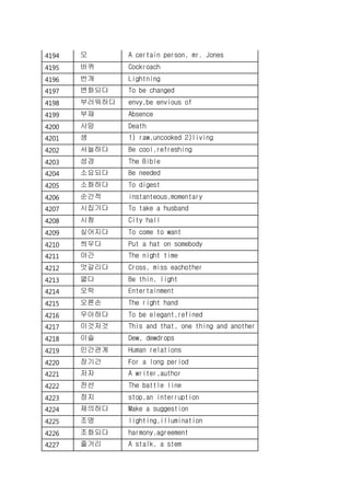 4194 모 A certain person, mr. Jones
4195 바퀴 Cockroach
4196 번개 Lightning
4197 변화되다 To be changed
4198 부러워하다 envy,be envious of
4199 부재 Absence
4200 사망 Death
4201 생 1) raw,uncooked 2)living
4202 서늘하다 Be cool,refreshing
4203 성경 The Bible
4204 소요되다 Be needed
4205 소화하다 To digest
4206 순간적 instanteous,momentary
4207 시집가다 To take a husband
4208 시청 City hall
4209 싶어지다 To come to want
4210 씌우다 Put a hat on somebody
4211 야간 The night time
4212 엇갈리다 Cross, miss eachother
4213 엷다 Be thin, light
4214 오락 Entertainment
4215 오른손 The right hand
4216 우아하다 To be elegant,refined
4217 이것저것 This and that, one thing and another
4218 이슬 Dew, dewdrops
4219 인간관계 Human relations
4220 장기간 For a long period
4221 저자 A writer,author
4222 전선 The battle line
4223 정지 stop,an interruption
4224 제의하다 Make a suggestion
4225 조명 lighting,illumination
4226 조화되다 harmony,agreement
4227 줄거리 A stalk, a stem
 