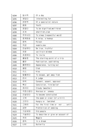 4294 일시적 Of a day
4295 재밌다 interesting,fun
4296 전문적 Of a specialist nature
4297 젊음 Youth
4298 점잖다 To be dignified,well-bred
4299 조개 shellfish,clam
4300 주무시다 To sleep (respectful word)
4301 중계방송 A relay, a hookup
4302 중독 Poison
4303 지급 supply,pay
4304 진실하다 Be true, truthful
4305 차창 car/train window
4306 초청하다 To invite
4307 출발점 The starting point of a trip
4308 출판 Publication, publishing
4309 출현하다 Appearance, turning out
4310 클럽 Club
4311 키스 Kiss
4312 탈출하다 To escape, get away from
4313 판사 A judge
4314 허락 Consent, assent, approval
4315 확신 Conviction, firm belief
4316 흐리다 Cloudy (weather)
4317 걱정스럽다 Anxious or uneasy
4318 건설되다 To become constructed
4319 고개 the peak or crest (of a hill)
4320 고프다 Hungry or famished
4321 그제야 For the first time or not ... until
4322 금연 Prohibition of smoking
4323 기성세대 Old people
4324 기술하다 To describe or give an account of
4325 까치 Magpie
4326 꿈속 In a dream
4327 나비 Butterfly
 
