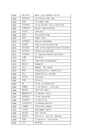 4362 예고하다 Warn, give advance notice
4363 위반하다 To violate (the law)
4364 윗몸 The upper body
4365 은은하다 To be distant,faint,indistinct
4366 이해관계 Mutual understanding
4367 익히다 cook,boil
4368 일대 One great/large
4369 입력 Power input
4370 자연현상 Natural phenomena
4371 정류장 stop,a station,bus-stop
4372 정신없이 Feel distracted and scatter-brained
4373 정직하다 honesty,uprightness
4374 조정하다 To regulate,adjust,coordinate
4375 주름 Wrinkles
4376 중요 importance,consequence
4377 챔피언 Champion
4378 최신 Newest, the latest
4379 축하 Congratulation, celebration
4380 취소 Cancellation, anulment
4381 캐릭터 Character
4382 커튼 Curtain
4383 팬 A fan, an enthusiast
4384 해롭다 To be harmful, injurious
4385 현관문 The front door
4386 활발해지다 To become lively
4387 회복되다 To be recovered
4388 희생하다 To sacrifice
4389 가능해지다 To become possible
4390 겨울철 The winter season
4391 고추장 Red pepper paste
4392 골프장 Golf course
4393 공연히 Futile or vain or useless
4394 과정 A course or curriculum
4395 국수 Noodles
 