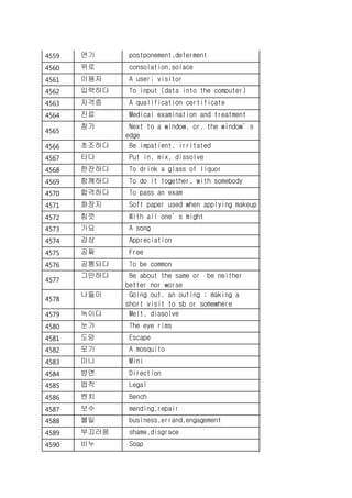 4559 연기 postponement,deferment
4560 위로 consolation,solace
4561 이용자 A user; visitor
4562 입력하다 To input (data into the computer)
4563 자격증 A qualification certificate
4564 진료 Medical examination and treatment
4565
창가 Next to a window, or, the window’s
edge
4566 초조하다 Be impatient, irritated
4567 타다 Put in, mix, dissolve
4568 한잔하다 To drink a glass of liquor
4569 함께하다 To do it together, with somebody
4570 합격하다 To pass an exam
4571 화장지 Soft paper used when applying makeup
4572 힘껏 With all one’s might
4573 가요 A song
4574 감상 Appreciation
4575 공짜 Free
4576 공통되다 To be common
4577
그만하다 Be about the same or be neither
better nor worse
4578
나들이 Going out, an outing ; making a
short visit to sb or somewhere
4579 녹이다 Melt, dissolve
4580 눈가 The eye rims
4581 도망 Escape
4582 모기 A mosquito
4583 미니 Mini
4584 방면 Direction
4585 법적 Legal
4586 벤치 Bench
4587 보수 mending,repair
4588 볼일 business,errand,engagement
4589 부끄러움 shame,disgrace
4590 비누 Soap
 