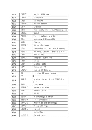 4658 지금껏 So far, till now
4659 지름길 A shortcut
4660 지진 Earthquake
4661 참석자 Persons present
4662 창구 A window
4663 최저 The lowest, the minimum/lowest price
4664 코미디 Comedy
4665 튀기다 To fry; splash, splatter
4666 필수 necessary,indispensable
4667 하품 Yawning
4668 한국말 Korean (language)
4669 횟수 The number of times, the frequency
4670 흐리다 Be muddy, cloudy ; with a tint of
4671 가능 Possibility
4672 값싸다 Cheap or low-priced
4673 계란 An egg
4674 교문 A school gate
4675 권투 Boxing or K1
4676 긴장감 Feeling of tension
4677 김 1) Steam 2) scent, aroma
4678 넷 4
4679
매달다 Bind up, hang: 묶어서 드리우거나
걸다.
4680 매주 Every week
4681 문제되다 Become a problem
4682 받침 Support, prop
4683 북 North
4684 불이익 disadvantage,drawback
4685 불필요하다 To be unnecessary
4686 산부인과 Obstetrics and gynecology
4687 새우다 Sit up all night
4688 서명하다 To sign
4689 수 way,method
4690 수고하다 To work hard
 