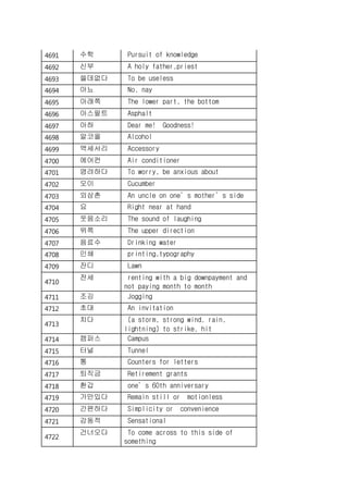 4691 수학 Pursuit of knowledge
4692 신부 A holy father,priest
4693 쓸데없다 To be useless
4694 아뇨 No, nay
4695 아래쪽 The lower part, the bottom
4696 아스팔트 Asphalt
4697 아하 Dear me! Goodness!
4698 알코올 Alcohol
4699 액세서리 Accessory
4700 에어컨 Air conditioner
4701 염려하다 To worry, be anxious about
4702 오이 Cucumber
4703 외삼촌 An uncle on one’s mother’s side
4704 요 Right near at hand
4705 웃음소리 The sound of laughing
4706 위쪽 The upper direction
4707 음료수 Drinking water
4708 인쇄 printing,typography
4709 잔디 Lawn
4710
전세 renting with a big downpayment and
not paying month to month
4711 조깅 Jogging
4712 초대 An invitation
4713
치다 (a storm, strong wind, rain,
lightning) to strike, hit
4714 캠퍼스 Campus
4715 터널 Tunnel
4716 통 Counters for letters
4717 퇴직금 Retirement grants
4718 환갑 one’s 60th anniversary
4719 가만있다 Remain still or motionless
4720 간편하다 Simplicity or convenience
4721 감동적 Sensational
4722
건너오다 To come across to this side of
something
 