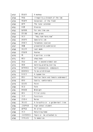 4757 원숭이 A monkey
4758 위법 illegality,a breach of the law
4759 육체적 Corporeal, of the flesh
4760 음력 The lunar calendar
4761 이혼 Divorce
4762 일회용 For one time use
4763 잔디밭 lawn,grass
4764 저기 “hey,look here,now”
4765 전문직 Specialty job
4766 전화기 Telephone receiver
4767 제출 presentation,submission
4768 지난주 Last week
4769 진달래 Azalea
4770 쪽 A portion, a side
4771 찌다 chop,hack
4772 차남 one’s second eldest son
4773 채점 marking,grading,scoring
4774 침착하다 Self-possession, composure
4775 캄캄하다 To be pitch-black
4776 타자기 A typewriter
4777 팬티 Panties (male and female underwear)
4778 편히 Easily, comfortably
4779 포인트 Point
4780 포크 Fork
4781 한밤중 Midnight
4782 효도 Filial piety
4783 가구 Furniture
4784 간호사 Nurse
4785 개나리 A forsythia or a golden-bell tree
4786 고등학생 High school student
4787 골목길 An alley
4788 귀가 Returning home
4789 그리워하다 Yearn or be attached to
4790 기억나다 To memorize
 