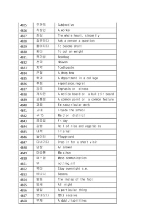 4825 주관적 Subjective
4826 직장인 A worker
4827 진심 The whole heart, sincerity
4828 질문하다 Ask a person a question
4829 짧아지다 To become short
4830 찌다 To put on weight
4831 책가방 Bookbag
4832 천국 Heaven
4833 치약 Toothpaste
4834 큰절 A deep bow
4835 학과 A department in a college
4836 후회 repentance,regret
4837 강조 Emphasis or stress
4838 게시판 A notice board or a bulletin board
4839 공통점 A common point or a common feature
4840 과외 Extracurricular work
4841 교내 Inside the school
4842 구 15 Ward or district
4843 금요일 Friday
4844 김밥 Roll of rice and vegetables
4845 내적 Internal
4846 놀이터 Playground
4847 다녀가다 Drop in for a short visit
4848 답장 An answer
4849 마라톤 Marathon
4850 매스컴 Mass communication
4851 무 nothing,nil
4852 묵다 Stay overnight s.w.
4853 바나나 Banana
4854 발등 The instep of the foot
4855 밤새 All night
4856 별일 A particular thing
4857 보내오다 받다 receive
4858 부채 A debt,liabilities
 