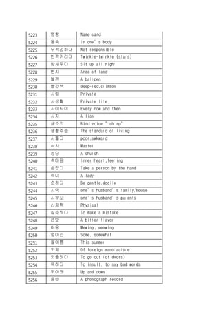 5223 명함 Name card
5224 몸속 In one’s body
5225 무책임하다 Not responsible
5226 반짝거리다 Twinkle-twinkle (stars)
5227 밤새우다 Sit up all night
5228 번지 Area of land
5229 볼펜 A ballpen
5230 빨간색 deep-red,crimson
5231 사립 Private
5232 사생활 Private life
5233 사이사이 Every now and then
5234 사자 A lion
5235 새소리 Bird voice,”chirp”
5236 생활수준 The standard of living
5237 서툴다 poor,awkward
5238 석사 Master
5239 성당 A church
5240 속마음 Inner heart,feeling
5241 손잡다 Take a person by the hand
5242 숙녀 A lady
5243 순하다 Be gentle,docile
5244 시댁 one’s husband’s family/house
5245 시부모 one’s husband’s parents
5246 신체적 Physical
5247 실수하다 To make a mistake
5248 쓴맛 A bitter flavor
5249 야옹 Mewing, meowing
5250 얼마간 Some, somewhat
5251 올여름 This summer
5252 외제 Of foreign manufacture
5253 외출하다 To go out (of doors)
5254 욕하다 To insult, to say bad words
5255 위아래 Up and down
5256 음반 A phonograph record
 