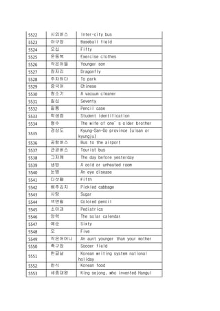 5522 시외버스 Inter-city bus
5523 야구장 Baseball field
5524 오십 Fifty
5525 운동복 Exercise clothes
5526 작은아들 Younger son
5527 잠자리 Dragonfly
5528 주차하다 To park
5529 중국어 Chinese
5530 청소기 A vacuum cleaner
5531 칠십 Seventy
5532 필통 Pencil case
5533 학생증 Student identification
5534 형수 The wife of one’s older brother
5535
경상도 Kyung-San-Do province (ulsan or
kyungju)
5536 공항버스 Bus to the airport
5537 관광버스 Tourist bus
5538 그저께 The day before yesterday
5539 냉방 A cold or unheated room
5540 눈병 An eye disease
5541 다섯째 Fifth
5542 배추김치 Pickled cabbage
5543 사탕 Sugar
5544 색연필 Colored pencil
5545 소아과 Pediatrics
5546 양력 The solar calendar
5547 예순 Sixty
5548 오 Five
5549 작은어머니 An aunt younger than your mother
5550 축구장 Soccer field
5551
한글날 Korean writing system national
holiday
5552 한식 Korean food
5553 세종대왕 King sejong, who invented Hangul
 