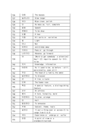 726 대중 The masses
727 늘어나다 Grow longer
728 닦다 Wipe clean, polish
729 만 As many as, full, complete
730 말씀 Speech
731 괜찮다 To be okay
732 눈물 A tear
733 각종 All sorts or varieties
734 빛 Light
735 아니 Not
736 피하다 avoid,keep away
737 거치다 Pass or go through
738 나아가다 Advance, go forward
739
야 (Word to get somebody’s attention)
Hey!! (2) impolite speech for 이다,
to be
740 지식 Knowledge, information
741
여전히 As it used to be, as before ; still,
persistently, even still
742 주인 The head of a family,the owner
743 발견하다 To discover
744 선 A line, a route
745 인류 The human race
746
특징 A special feature, a distinguishing
feature
747 선수 An athlete
748 형식 A form, formality, mold
749 마련하다 To plan, arrange
750 반 Half
751 발표하다 To announce
752 주제 Subject, theme, topic
753
걸치다 1) put a thing over or across 2) to
range from A to B
754 겪다 Experience or undergo or suffer
755
관점 A point of view or a
standpoint/outlook
 