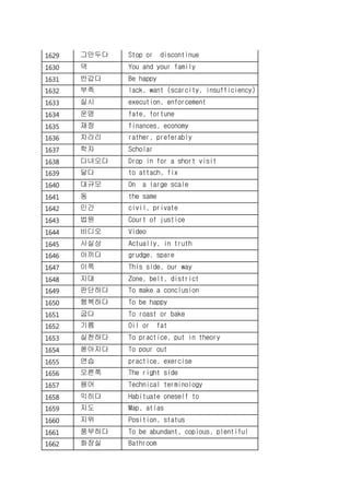 1629 그만두다 Stop or discontinue
1630 댁 You and your family
1631 반갑다 Be happy
1632 부족 lack, want (scarcity, insufficiency)
1633 실시 execution, enforcement
1634 운명 fate, fortune
1635 재정 finances, economy
1636 차라리 rather, preferably
1637 학자 Scholar
1638 다녀오다 Drop in for a short visit
1639 달다 to attach, fix
1640 대규모 On a large scale
1641 동 the same
1642 민간 civil, private
1643 법원 Court of justice
1644 비디오 Video
1645 사실상 Actually, in truth
1646 아끼다 grudge, spare
1647 이쪽 This side, our way
1648 지대 Zone, belt, district
1649 판단하다 To make a conclusion
1650 행복하다 To be happy
1651 굽다 To roast or bake
1652 기름 Oil or fat
1653 실천하다 To practice, put in theory
1654 쏟아지다 To pour out
1655 연습 practice, exercise
1656 오른쪽 The right side
1657 용어 Technical terminology
1658 익히다 Habituate oneself to
1659 지도 Map, atlas
1660 지위 Position, status
1661 풍부하다 To be abundant, copious, plentiful
1662 화장실 Bathroom
 