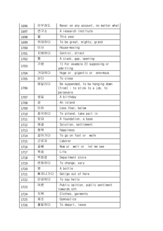 1696 아무래도 Never on any account, no matter what
1697 연구소 A research institute
1698 올 This year
1699 위대하다 To be great, mighty, grand
1700 이사 House-moving
1701 지배하다 Control, direct
1702 틈 A crack, gap, opening
1703
가령 1) For example 2) supposing or
admitting
1704 거대하다 Huge or gigantic or enormous
1705 닫다 To close
1706
매달리다 Be suspended, to be hanging down
(from) ; to stick to a job, to
persevere
1707 생일 A birthday
1708 섬 An island
1709 이하 Less than, below
1710 참석하다 To attend, take part in
1711 토대 A foundation, a base
1712 해결 Solution, settlement
1713 행복 Happiness
1714 걸어가다 To go on foot or walk
1715 근로자 Laborer
1716 글쎄 Now or well or let me see
1717 목숨 Life
1718 백화점 Department store
1719 변화하다 To change, vary
1720 병 A bottle
1721 빠져나가다 Get/go out of here
1722 안녕하다 To say hello
1723
여론 Public opinion, public sentiment
towards sth
1724 의복 Clothes, garments
1725 체조 Gymnastics
1726 출발하다 To depart, leave
 