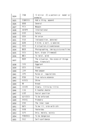 1824
거울 1) mirror 2) a pattern or model or
exemplar
1825 덧붙이다 Add a thing, append
1826 몇몇 Several
1827 무기 Weapon
1828 세계적 International
1829 안전 Safety
1830 양파 An onion
1831 이상 Indisposition, abnormal
1832 일종 A kind, a sort, a species
1833 처지 A situation,circumstances
1834 촬영 Photographing, taking pictures/films
1835 타다 Burn, blaze (firewood)
1836 틀다 To twist, wind
1837
형편 The situation, the state of things
(esp. financial)
1838 가지 Eggplant
1839 감다 Close
1840 고추 Red pepper
1841 규칙 Rules or regulations
1842 본질 True nature,essence
1843 비치다 Shine
1844 빵 Bread
1845 서서히 Slowly, little by little
1846 스승 A teacher,master
1847 신분 Social position
1848 실시되다 To be enforced
1849 아마도 Probably
1850 안방 The inner room
1851 앓다 To be ill, sick with sth
1852 어제 Yesterday
1853 오직 Only, merely, solely
1854 위험하다 To be dangerous
1855 자신 Self-confidence
 