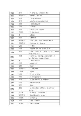 1920 소속 Belong to, attached to
1921 연결되다 Connect, attach
1922 장사 trade,business
1923 제작 manufacture,production
1924 제한 limits,bounds
1925 차다 to kick
1926 추진 Propulsion, drive
1927 취하다 To be drunk
1928 콩 A bean
1929 한숨 A breath
1930 헤어지다 Part from, part company with
1931 구입하다 Purchase or buying
1932 날다 To fly
1933 너머 Beyond, on the other side
1934
여간 just, a little. 여간 ~지 않다 means
very very ~다
1935
마련 planning, making arrangements ;
provisions, preparations
1936 살 flesh,muscle
1937 선장 A captain
1938 설탕 Sugar
1939 순수하다 To be pure
1940 스타일 Style
1941 시점 Point in time
1942 싸다 Be inexpensive
1943 의사 An intention, a purpose
1944 집중 Concentration
1945 코드 Code
1946
큰일 An important affair, a serious
matter
1947 거짓말 A lie or falsehood
1948 대단하다 Considerable, grand
1949 대단히 Extremely
1950 마주 Face to face
1951 세계관 A worldview
 