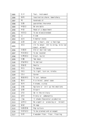 2085 도구 Tool, instrument
2086 매력 fascination,charm, bewitchery
2087 백 Hundreds of
2088 보험 guarantee,insurance
2089 부럽다 Be enviable
2090 부장 Head of a department
2091 섞이다 To be mixed,blended
2092 소 A cow
2093 심리 A mental state
2094 심정 one’s heart, one’s feelings
2095
쏘다 (1) To shoot (2) to sting, bite (an
insect, animal)
2096 아줌마 Old or married lady
2097 위치하다 To be located
2098 이룩하다 Erect, build
2099 이틀 Two days
2100 전달하다 To deliver
2101 정말로 Really
2102 추다 To dance
2103 켜다 To light, turn on, kindle
2104 코너 Corner
2105 행동하다 To act, behave
2106 형사 A criminal, penal case
2107 희곡 A drama, a play
2108 감동 Agitate or stir up the emotions
2109 공항 Airport
2110 군인 Sb in the military
2111 굳이 Firmly or admanantly
2112 그늘 1) shade 2)parental prodection
2113 급하다 Be urgent or pressing or iminent
2114 달걀 An egg
2115 대중문화 Pop culture
2116 마련되다 To be planned and arranged
2117 마루 A wooden floor, floor, flooring
 