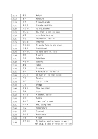 2118 무게 Weight
2119 물기 Moisture
2120 성적 A result,grade
2121 솔직히 frankly,candidly
2122 시도하다 To try,attempt
2123 아니요 No, that’s not the case
2124 예절 propriety,decorum
2125 인상 Impression, imprint
2126 인터넷 Internet
2127 적용하다 To apply (sth to sth else)
2128 전통적 Traditional
2129 참가하다 To take part in, join
2130 치마 A skirt
2131 친척 Relatives
2132 특정하다 Specify
2133 호텔 Hotel
2134 경계 Boundary
2135 공식 A formula or formality
2136 그다지 So much or to that extent
2137 긴장 Tension
2138 깎다 Cut or trim
2139 다리 Bridge
2140 머물다 Stay overnight
2141 명예 Honor
2142 뱃사람 A seaman, sailor
2143 부처 Buddha
2144 숙이다 Lower one’s head
2145 아가씨 Mis, young lady
2146 온도 Temperature
2147 이마 Forehead
2148 절대로 Absolutely
2149 지붕 A roof
2150
지원하다 To desire, aspire, hence to apply
for [e.g. a job] or volunteer for sth
 