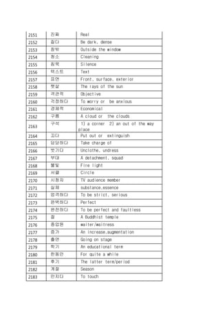 2151 진짜 Real
2152 짙다 Be dark, dense
2153 창밖 Outside the window
2154 청소 Cleaning
2155 침묵 Silence
2156 텍스트 Text
2157 표면 Front, surface, exterior
2158 햇살 The rays of the sun
2159 객관적 Objective
2160 걱정하다 To worry or be anxious
2161 경제적 Economical
2162 구름 A cloud or the clouds
2163
구석 1) a corner 2) an out of the way
place
2164 끄다 Put out or extinguish
2165 담당하다 Take charge of
2166 벗기다 Unclothe, undress
2167 부대 A detachment, squad
2168 불빛 Fire light
2169 서클 Circle
2170 시청자 TV audience member
2171 실체 substance,essence
2172 엄격하다 To be strict, serious
2173 완벽하다 Perfect
2174 완전하다 To be perfect and faultless
2175 절 A Buddhist temple
2176 종업원 waiter/waitress
2177 증가 An increase,augmentation
2178 출연 Going on stage
2179 학기 An educational term
2180 한동안 For quite a while
2181 후기 The latter term/period
2182 계절 Season
2183 만지다 To touch
 