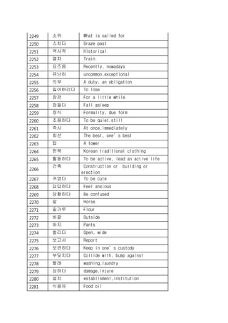 2249 소위 What is called for
2250 스치다 Graze past
2251 역사적 Historical
2252 열차 Train
2253 요즈음 Recently, nowadays
2254 유난히 uncommon,exceptional
2255 의무 A duty, an obligation
2256 잃어버리다 To lose
2257 잠깐 For a little while
2258 잠들다 Fall asleep
2259 정식 Formality, due form
2260 조용하다 To be quiet,still
2261 즉시 At once,immediately
2262 최선 The best, one’s best
2263 탑 A tower
2264 한복 Korean traditional clothing
2265 활동하다 To be active, lead an active life
2266
건축 Construction or building or
erection
2267 귀엽다 To be cute
2268 답답하다 Feel anxious
2269 당황하다 Be confused
2270 말 Horse
2271 밀가루 Flour
2272 바깥 Outside
2273 바지 Pants
2274 벌리다 Open, wide
2275 보고서 Report
2276 보관하다 Keep in one’s custody
2277 부딪치다 Collide with, bump against
2278 빨래 washing,laundry
2279 상하다 damage,injure
2280 설치 establisment,institution
2281 식용유 Food oil
 