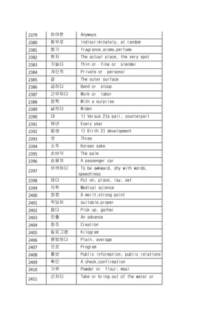 2379 하여튼 Anyways
2380 함부로 Indiscriminately, at random
2381 향기 fragrance,aroma,perfume
2382 현지 The actual place, the very spot
2383 가늘다 Thin or fine or slender
2384 개인적 Private or personal
2385 겉 The outer surface
2386 굽히다 Bend or stoop
2387 근무하다 Work or labor
2388 깜짝 With a surprise
2389 넓히다 Widen
2390 대 1) Versus 2)a pair, counterpart
2391 매년 Every year
2392 발생 1) Birth 2) development
2393 셋 Three
2394 소주 Korean sake
2395 손바닥 The palm
2396 승용차 A passenger car
2397
어색하다 To be awkward, shy with words,
speechless
2398 얹다 Put on, place, lay, set
2399 의학 Medical science
2400 장점 A merit,strong point
2401 적당히 suitable,proper
2402 줍다 Pick up, gather
2403 진출 An advance
2404 창조 Creation
2405 킬로그램 Kilogram
2406 평범하다 Plain, average
2407 프로 Program
2408 홍보 Public information, public relations
2409 확인 A check,confirmation
2410 가루 Powder or flour; meal
2411
건지다 Take or bring out of the water or
 