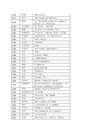 2476 적용 Application
2477 전기 the former period/term
2478
중반 At the middle stage (of a game or
contest, or otherwise)
2479 지시하다 To direct, instruct
2480 출발 To start (a journey,trip)
2481 허용하다 To permit, approve, grant, allow
2482 가르침 Teaching or an instruction
2483 각국 Each country
2484 교과서 Textbook
2485 그려지다 Draw
2486 꾸준히 Untiringly, ceaselessly
2487 년도 Year
2488 다수 A great number
2489 덕분 Indebtedness
2490 무리 Be unreasonable
2491 물음 A question
2492 빌다 pray,wish,ask
2493 수영 Swimming
2494 스님 A priest
2495 썩다 Go bad, rot
2496 어머님 Mother (respectful word)
2497
엉뚱하다 Be extraordinary, extravagant ; to
misdirect somebody`s attention
2498 여보 Spouse (term of affection)
2499 잊어버리다 To forget
2500 정면 The front, the facade
2501 조각 Sculpture
2502 태우다 Burn, commit to flames
2503 해석 Interpretation, a comment
2504 가리다 Choose or select
2505 개국 The foundation of a country
2506 계산하다 To calculate
2507 근원 The origin or root or source
 