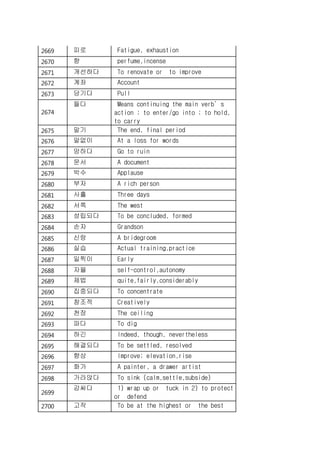2669 피로 Fatigue, exhaustion
2670 향 perfume,incense
2671 개선하다 To renovate or to improve
2672 계좌 Account
2673 당기다 Pull
2674
들다 Means continuing the main verb’s
action ; to enter/go into ; to hold,
to carry
2675 말기 The end, final period
2676 말없이 At a loss for words
2677 망하다 Go to ruin
2678 문서 A document
2679 박수 Applause
2680 부자 A rich person
2681 사흘 Three days
2682 서쪽 The west
2683 성립되다 To be concluded, formed
2684 손자 Grandson
2685 신랑 A bridegroom
2686 실습 Actual training,practice
2687 일찍이 Early
2688 자율 self-control,autonomy
2689 제법 quite,fairly,considerably
2690 집중되다 To concentrate
2691 창조적 Creatively
2692 천장 The ceiling
2693 파다 To dig
2694 하긴 Indeed, though, nevertheless
2695 해결되다 To be settled, resolved
2696 향상 Improve; elevation,rise
2697 화가 A painter, a drawer artist
2698 가라앉다 To sink (calm,settle,subside)
2699
감싸다 1) wrap up or tuck in 2) to protect
or defend
2700 고작 To be at the highest or the best
 