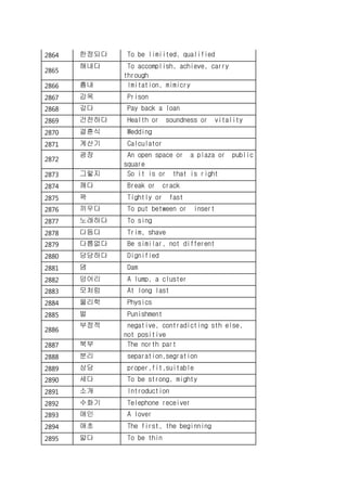 2864 한정되다 To be limiited, qualified
2865
해내다 To accomplish, achieve, carry
through
2866 흉내 Imitation, mimicry
2867 감옥 Prison
2868 갚다 Pay back a loan
2869 건전하다 Health or soundness or vitality
2870 결혼식 Wedding
2871 계산기 Calculator
2872
광장 An open space or a plaza or public
square
2873 그렇지 So it is or that is right
2874 깨다 Break or crack
2875 꽉 Tightly or fast
2876 끼우다 To put between or insert
2877 노래하다 To sing
2878 다듬다 Trim, shave
2879 다름없다 Be similar, not different
2880 당당하다 Dignified
2881 댐 Dam
2882 덩어리 A lump, a cluster
2883 모처럼 At long last
2884 물리학 Physics
2885 벌 Punishment
2886
부정적 negative, contradicting sth else,
not positive
2887 북부 The north part
2888 분리 separation,segration
2889 상당 proper,fit,suitable
2890 세다 To be strong, mighty
2891 소개 Introduction
2892 수화기 Telephone receiver
2893 애인 A lover
2894 애초 The first, the beginning
2895 얇다 To be thin
 