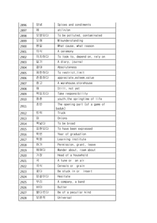 2896 양념 Spices and condiments
2897 에 at/in/on
2898 오염되다 To be polluted, contaminated
2899 오해 Misunderstanding
2900 웬일 What cause, what reason
2901 의식 A ceremony
2902 의지하다 To look to, depend on, rely on
2903 일기 A diary, journal
2904 절대 Absoluteness
2905 제한하다 To restrict,limit
2906 존중하다 appreciate,esteem,value
2907 창고 A warehouse,storehouse
2908 채 Still, not yet
2909 책임지다 Take responsibility
2910 청춘 youth,the springtime of life
2911
초반 The opening part (of a game of
baduk)
2912 트럭 Truck
2913 파 Onions
2914 폭넓다 To be broad
2915 표현되다 To have been expressed
2916 학번 Year of graduation
2917 학원 Learning institute
2918 허가 Permission, grant, leave
2919 헤매다 Wander about, roam about
2920 가장 Head of a household
2921 곡 A tune or an air
2922 곡식 Cereals or grain
2923 꽂다 Be stuck in or insert
2924 망설이다 Hesitate
2925 무리 A company, a band
2926 버터 Butter
2927 별다르다 Be of a peculiar kind
2928 보편적 Universal
 