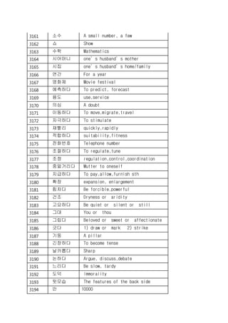 3161 소수 A small number, a few
3162 쇼 Show
3163 수학 Mathematics
3164 시어머니 one’s husband’s mother
3165 시집 one’s husband’s home/family
3166 연간 For a year
3167 영화제 Movie festival
3168 예측하다 To predict, forecast
3169 용도 use,service
3170 의심 A doubt
3171 이동하다 To move,migrate,travel
3172 자극하다 To stimulate
3173 재빨리 quickly,rapidly
3174 적합하다 suitability,fitness
3175 전화번호 Telephone number
3176 조절하다 To regulate,tune
3177 조정 regulation,control,coordination
3178 중얼거리다 Mutter to oneself
3179 지급하다 To pay,allow,furnish sth
3180 확장 expansion, enlargement
3181 힘차다 Be forcible,powerful
3182 건조 Dryness or aridity
3183 고요하다 Be quiet or silent or still
3184 그대 You or thou
3185 그립다 Beloved or sweet or affectionate
3186 긋다 1) draw or mark 2) strike
3187 기둥 A pillar
3188 긴장하다 To become tense
3189 날카롭다 Sharp
3190 논하다 Argue, discuss,debate
3191 느리다 Be slow, tardy
3192 도덕 Immorality
3193 뒷모습 The features of the back side
3194 만 10000
 