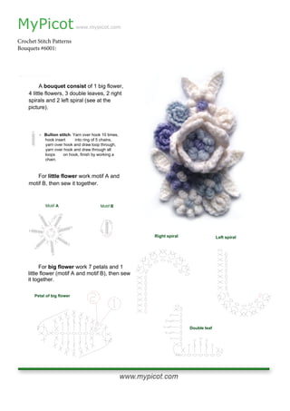MyPicot
Crochet Stitch Patterns
Bouquets #6001:
www.mypicot.com
A bouquet consist of 1 big flower,
4 little flowers, 3 double leaves, 2 right
spirals and 2 left spiral (see at the
picture).
For little flower work motif A and
motif B, then sew it together.
- Bullion stitch. Yarn over hook 10 times,
hook insert into ring of 5 chains,
yarn over hook and draw loop through,
yarn over hook and draw through all
loops on hook, finish by working a
chain.
Motif A Motif B
For big flower work 7 petals and 1
little flower (motif A and motif B), then sew
it together.
Petal of big flower
Double leaf
Right spiral Left spiral
 