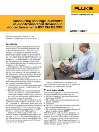 Measuring leakage currents
in electromedical devices in
accordance with IEC EN 62353
White Paper
Introduction
The measurement of leakage currents in electro-
medical devices and systems (hereinafter EM),
in accordance with the IEC EN 62353:2010-10
Standard “Electromedical devices - Periodic
checks and tests after repairs on electromedical
devices,” (hereinafter the Standard), provides for
the use of three methods: direct, alternative and
differential. The measurements to be performed
are then classified into leakage current in the
device and leakage currents in the parts applied,
as defined in the Standard.
Where possible, the direct method is preferred,
since it is more similar to the measurement ap-
proach in the product standard IEC 60601-1-XX.
We will indicate below the criteria for selecting
the measurement method according to the mains
supply characteristics and the installation condi-
tions of the EM device or system.
One of the most severe errors committed in the
execution of electrical safety checks is to neglect
the following fundamental aspects:
•	 Failure to remove ground connections results in
measurements generally equal to zero for the
measured currents.
•	 A power supply from the isolation transformer
reduces the currents to negligible values be-
cause the voltages on the two supply polarities
are equal, and with opposite signs, compared to
the housing connected to ground.
A particular case to take into consideration is the
existence, in some hospitals and in some parts of
the LV network, of a distribution system with only
three active distributed conductors and phase-to-
phase voltage of 230 V. (The neutral is not dis-
tributed and the power supply voltage of the EM
devices or systems is 230 V phase/phase.)
It should be noted, finally, that the same
standard states if the power supply voltage of the
device is U0 ≠ 230 V, the values measured with
the different methods must be multiplied by 230/
U0 to be more correctly compared with the limits
indicated in the Standard.
Therefore, the variables in the leakage cur-
rent measurement system are: type of system, EM
installation and measurement method.
Type of mains supply
The mains supply types, in order of importance
for the purposes of periodic checking, are:
•	 TN-S with four active distributed conductors
and voltage 400/230 V
•	 TT with four active distributed conductors and
voltage 400/230 V
•	 IT-M 230 V
•	 TN-S with three active distributed conductors
and phase-to-phase voltage of 230 V
•	 TT with three active distributed conductors and
phase-to-phase voltage of 220 V
The TN-S system with four active distributed con-
ductors 400/230 V (Fig. 1) is generally present in
all large public and private health care facilities.
The TT system with four active distributed con-
ductors 400/230 V (Fig. 2) is generally present in
small public and private health care facilities that
require less than approx. 100 kW.
Vincenzo Ventimiglia, engineer, SLT srl
Gianpetro Pellizzer, self-employed engineer
 