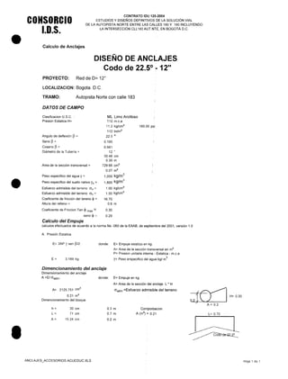 •
•
•
CONSORCIO
1.0.5.
CONTRATO IDU 125-2004
ESTUDIOS Y DISEÑOS DEFINITIVOS DE LA SOLUCiÓN VIAL
DE LA AUTOPISTA NORTE ENTRE LAS CALLES 180 Y 190 INCLUYENDO
LA INTERSECCiÓN CLL183 AUT.NTE, EN BOGOTÁ D.C.
Calculo de Anclajes
DISEÑO DE ANCLAJES
Codo de 22.5° :-12"
PROYECTO: Red de 0= 12"
LOCALlZACION: Bogota. O.C.
TRAMO: Autopista Norte con calle 183
DA TOS DE CAMPO
Clasificacion U.S.C.
Presion Estatica H=
ML Limo Arcilloso
112 m.c.a
11.2 kg/cm2
112 tn/m2
22.5 o
0.195
0.981
12 "
30.48 cm
0.30 m
729.66 crn"
0.07 m2
1,000 kg/m
3
1,800 kg/m
3
1.00 kg/cm2
1.50 kg/cm2
16.70
0.6 m
160.00 psi
Angulo de deflexión p =
Seno p =
Coseno p =
Diámetro de la Tubería =
Area de la sección transversal =
Peso especifico del agua y =
Peso especifico del suelo nativo Ys =
Esfuerzo admisible del terreno (Jv =
Esfuerzo admisible del terreno (Jh=
Coeficiente de fricción del tereno $ =
Altura del relleno =
Coeficiente de Friccion Tan ~ max =
seno $ ==
Calculo del Empuje
calculos efectuados de acuerdo a la norma Ns -060 de la EAAB, de septiembre del 2001, versión 1.0
0.30
0.29
A. Presión Estatica
E= 2AP Y sen P/2 donde: E= Empuje estatico en kg
A= Area de la sección transversal en m2
P= Presion unitaria interna - Estatica - m.c.a
y= Peso erspecifico del agua kgl rn
3
E= 3,189 kg
Dimencionamiento del anclaje
Dimensionamiento del anclaje
A =EI G"adm' donde: E= Empuje en kg
A= Area de la sección del anclaje L * H
G"adm =Esfuerzo admisible del terreno
{~ H=0.30
02~ ~) IA= 0.2
A= 2125.751 cm"
0.21 m2
Dimencionamiento del bloque
h=
L=
A=
30 cm
71 cm
15.24 cm
0.3 m
0.7 m
0.2 m
Comporbacion
A (m2
) = 0.21 L= 0.70
ANCLAJES_ACCESORIOS ACUEDUC.XLS Hoja 1 de 1
 