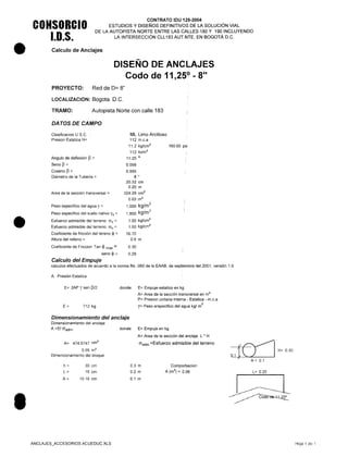 •
•
•
CONSORCIO
1.0.5.
CONTRATO IDU 125•.2004
ESTUDIOS Y DISEÑOS DEFINITIVOS DE LA SOLUCiÓN VIAL
DE LA AUTOPISTA NORTE ENTRE LAS CALLES 180 Y 190 INCLUYENDO
LA INTERSECCiÓN CLL 183 AUT.NTE, EN BOGOTÁ D.C.
Calculo de Anclajes
DISEÑO DE ANCLrAJES
Codo de 11,250
- 8"
PROYECTO: Red de 0= 8"
LOCALlZACION: Bogota. O.C.
TRAMO: Autopista Norte con calle 183
DATOS DE CAMPO
ML Limo Arcilloso
112 m.c.a
11.2 kg/cm'
112 tn/m2
11.25 o
0.098
0.995
8 "
20.32 cm
0.20 m
Area de la sección transversal = 324.29 crrr'
0.03 m'
Peso especifico del agua y = 1,000 kg/m
3
Peso especifico del suelo nativo Ys = 1,800 kg/m
3
Clasificación US.C.
Presion Estatica H=
160.00 psi
Angulo de deflexión p =
Seno p =
Coseno p =
Diámetro de la Tubería =
1.00 kg/cm2
1.50 kg/cm'
16.70
0.6 m
0.30
0.29
Esfuerzo admisible del terreno r:5v=
Esfuerzo admisible del terreno r:5 h =
Coeficiente de fricción del tereno ~ =
Altura del relleno =
Coeficiente de Fricción Tan ~ max =
seno ~ =
Calculo del Empuje
calculos efectuados de acuerdo a la norma Ns -060 de la EAAB, de septiembre del 2001, versión 1.0
A. Presión Estatica
E= 2AP Y sen P/2 donde: E= Empuje estatico en kg
A= Area de la sección transversal en m'
P= Presion unitaria interna - Estatica - m.c.a
y= Peso erspecifico del agua kg/ m
3
E= 712 kg
Dimensionamiento del anclaje
Dimensionamiento del anclaje
A =E/ O"adm' donde: E= Empuje en kg
A= Area de la sección del anclaje L' H
O"adm =Esfuerzo admisible del terreno
{~I H=0.30
01t~A= 0.1
A= 474.6747 cm'
0.05 m'
Dimencionamiento del bloque
h=
L=
A=
Comporbacion
A (m2
) = 0.06
30 cm
16 cm
10.16 cm
0.3 m
0.2 m
0.1 m
L= 0.20
ANCLAJES_ACCESORIOS ACUEDUCXLS Hoja 1 de 1
 