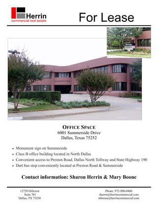For Lease




                               OFFICE SPACE
                            6001 Summerside Drive
                              Dallas, Texas 75252

•   Monument sign on Summerside
•   Class B office building located in North Dallas
•   Convenient access to Preston Road, Dallas North Tollway and State Highway 190
•   Dart bus stop conveniently located at Preston Road & Summerside

       Contact information: Sharon Herrin & Mary Boone

      12720 Hillcrest                                    Phone: 972-980-0400
         Suite 701                                  sherrin@herrincommercial.com
     Dallas, TX 75230                               mboone@herrincommercial.com
 