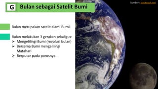 Bulan merupakan satelit alami Bumi.
Bulan melakukan 3 gerakan sekaligus:
 Mengelilingi Bumi (revolusi bulan)
 Bersama Bumi mengelilingi
Matahari
 Berputar pada porosnya.
Bulan sebagai Satelit Bumi
G
Sumber : stockvault.net
 
