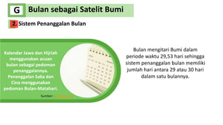 We Create
Quality Professional
PPT Presentation
Bulan sebagai Satelit Bumi
G
Kalendar Jawa dan Hijriah
menggunakan acuan
bulan sebagai pedoman
penanggalannya.
Penanggalan Saka dan
Cina menggunakan
pedoman Bulan-Matahari.
Sumber : pixabay.com
Bulan mengitari Bumi dalam
periode waktu 29,53 hari sehingga
sistem penanggalan bulan memiliki
jumlah hari antara 29 atau 30 hari
dalam satu bulannya.
2. Sistem Penanggalan Bulan
 