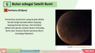 Bulan sebagai Satelit Bumi
G
Fenomena astronomi yang terjadi akibat
benda langit berada dalam bayang-
bayang benda lainnya. Hal tersebut
akibat dari gerak revolusi Bulan terhadap
Bumi dan revolusi Bulan bersama Bumi
terhadap Matahari.
Sumber : commons.wikimedia.org
3. Gerhana (Eclipse)
 