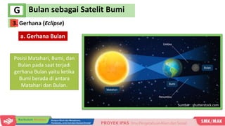Bulan sebagai Satelit Bumi
G
a. Gerhana Bulan
Posisi Matahari, Bumi, dan
Bulan pada saat terjadi
gerhana Bulan yaitu ketika
Bumi berada di antara
Matahari dan Bulan.
Sumber : shutterstock.com
3. Gerhana (Eclipse)
 
