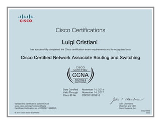Cisco Certifications
Luigi Cristiani
has successfully completed the Cisco certification exam requirements and is recognized as a
Cisco Certified Network Associate Routing and Switching
Date Certified
Valid Through
Cisco ID No.
November 14, 2014
November 14, 2017
CSCO11835916
Validate this certificate's authenticity at
www.cisco.com/go/verifycertificate
Certificate Verification No. 420350871984ERZL
John Chambers
Chairman and CEO
Cisco Systems, Inc.
© 2015 Cisco and/or its affiliates
600219668
0202
 