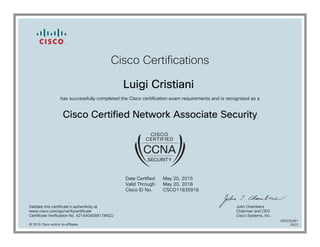 Cisco Certifications
Luigi Cristiani
has successfully completed the Cisco certification exam requirements and is recognized as a
Cisco Certified Network Associate Security
Date Certified
Valid Through
Cisco ID No.
May 20, 2015
May 20, 2018
CSCO11835916
Validate this certificate's authenticity at
www.cisco.com/go/verifycertificate
Certificate Verification No. 421440405817ANZJ
John Chambers
Chairman and CEO
Cisco Systems, Inc.
© 2015 Cisco and/or its affiliates
600232461
0522
 