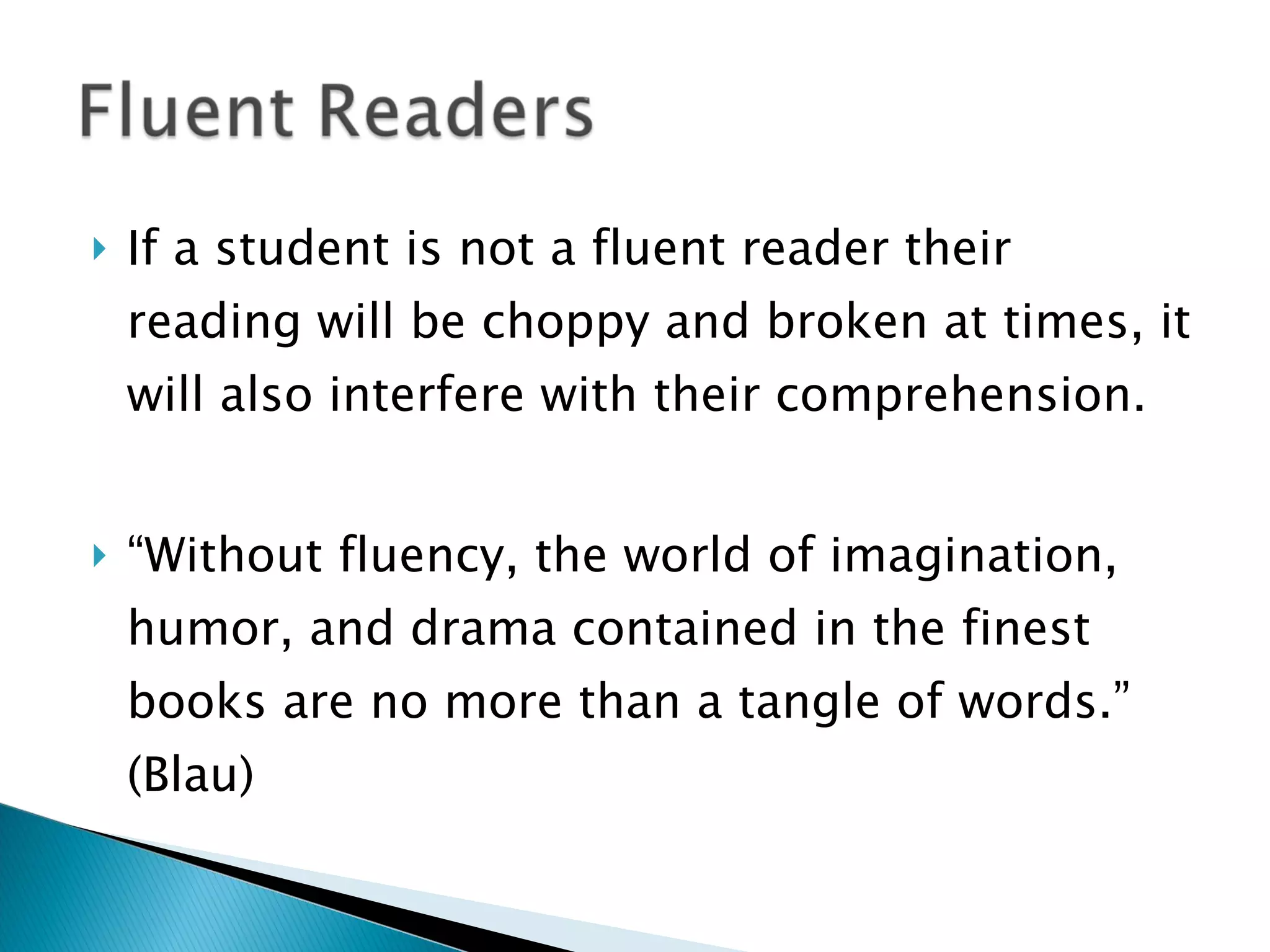 If a student is not a fluent reader their reading will be choppy and broken at times, it will also interfere with their comprehension.  “ Without fluency, the world of imagination, humor, and drama contained in the finest books are no more than a tangle of words.” (Blau) 