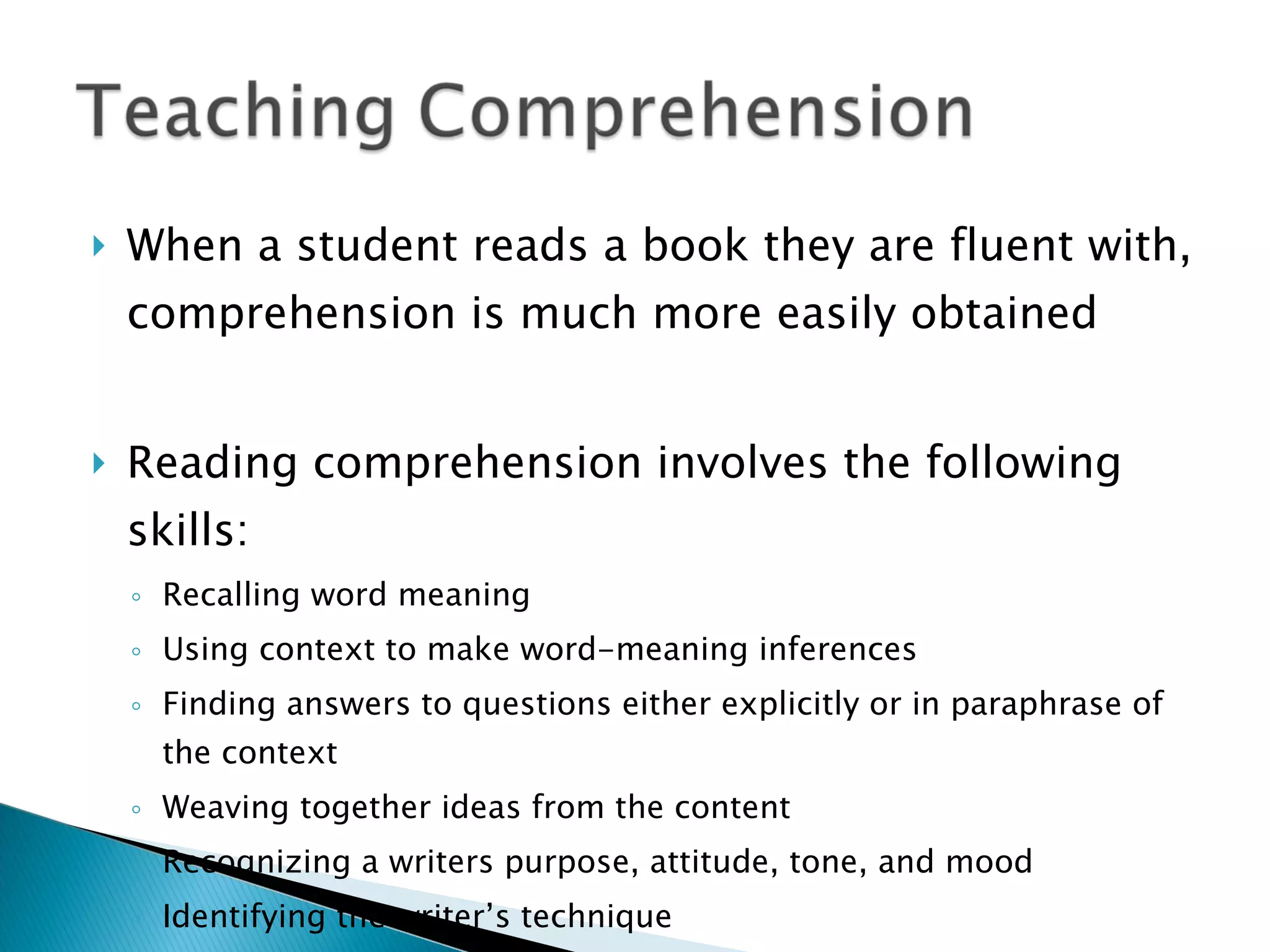 When a student reads a book they are fluent with, comprehension is much more easily obtained Reading comprehension involves the following skills: Recalling word meaning Using context to make word-meaning inferences Finding answers to questions either explicitly or in paraphrase of the context Weaving together ideas from the content Recognizing a writers purpose, attitude, tone, and mood Identifying the writer’s technique Following the structure of a passage 