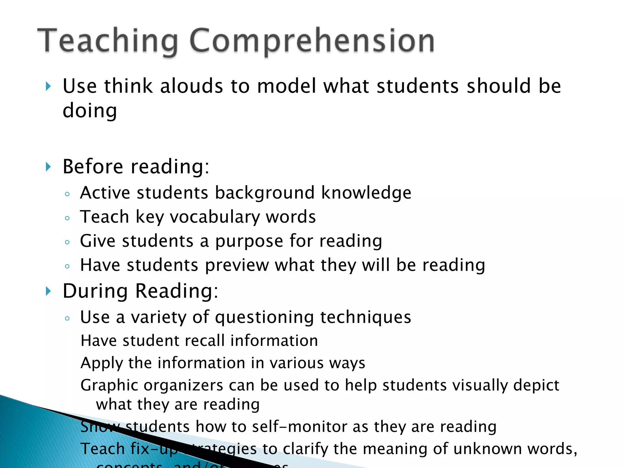 Use think alouds to model what students should be doing Before reading: Active students background knowledge Teach key vocabulary words Give students a purpose for reading Have students preview what they will be reading During Reading: Use a variety of questioning techniques Have student recall information Apply the information in various ways Graphic organizers can be used to help students visually depict what they are reading Show students how to self-monitor as they are reading Teach fix-up strategies to clarify the meaning of unknown words, concepts, and/or phrases 
