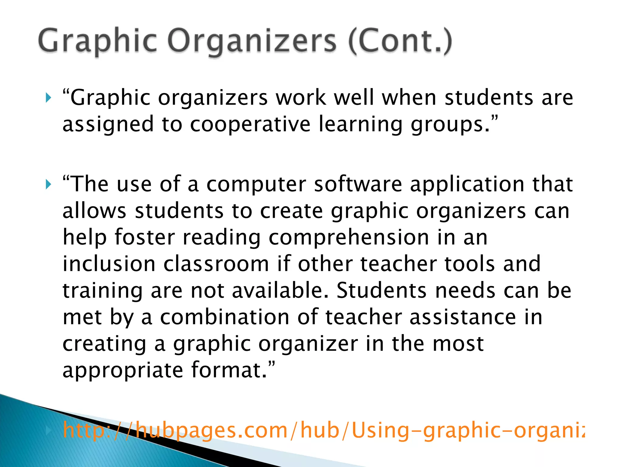 “ Graphic organizers work well when students are assigned to cooperative learning groups.” “ The use of a computer software application that allows students to create graphic organizers can help foster reading comprehension in an inclusion classroom if other teacher tools and training are not available. Students needs can be met by a combination of teacher assistance in creating a graphic organizer in the most appropriate format.” http://hubpages.com/hub/Using-graphic-organizers-to-facilitate-learning 