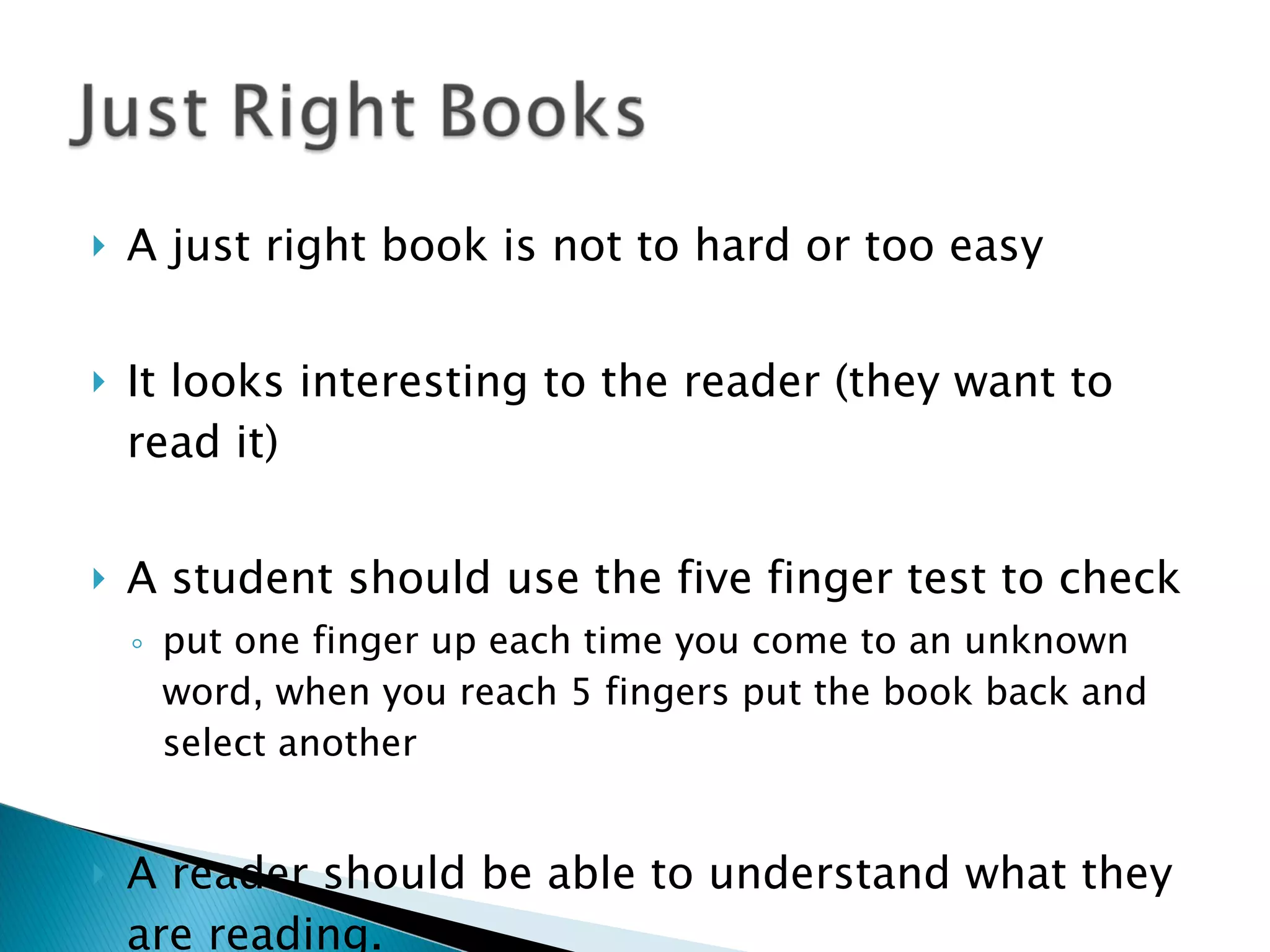 A just right book is not to hard or too easy It looks interesting to the reader (they want to read it) A student should use the five finger test to check put one finger up each time you come to an unknown word, when you reach 5 fingers put the book back and select another A reader should be able to understand what they are reading. 