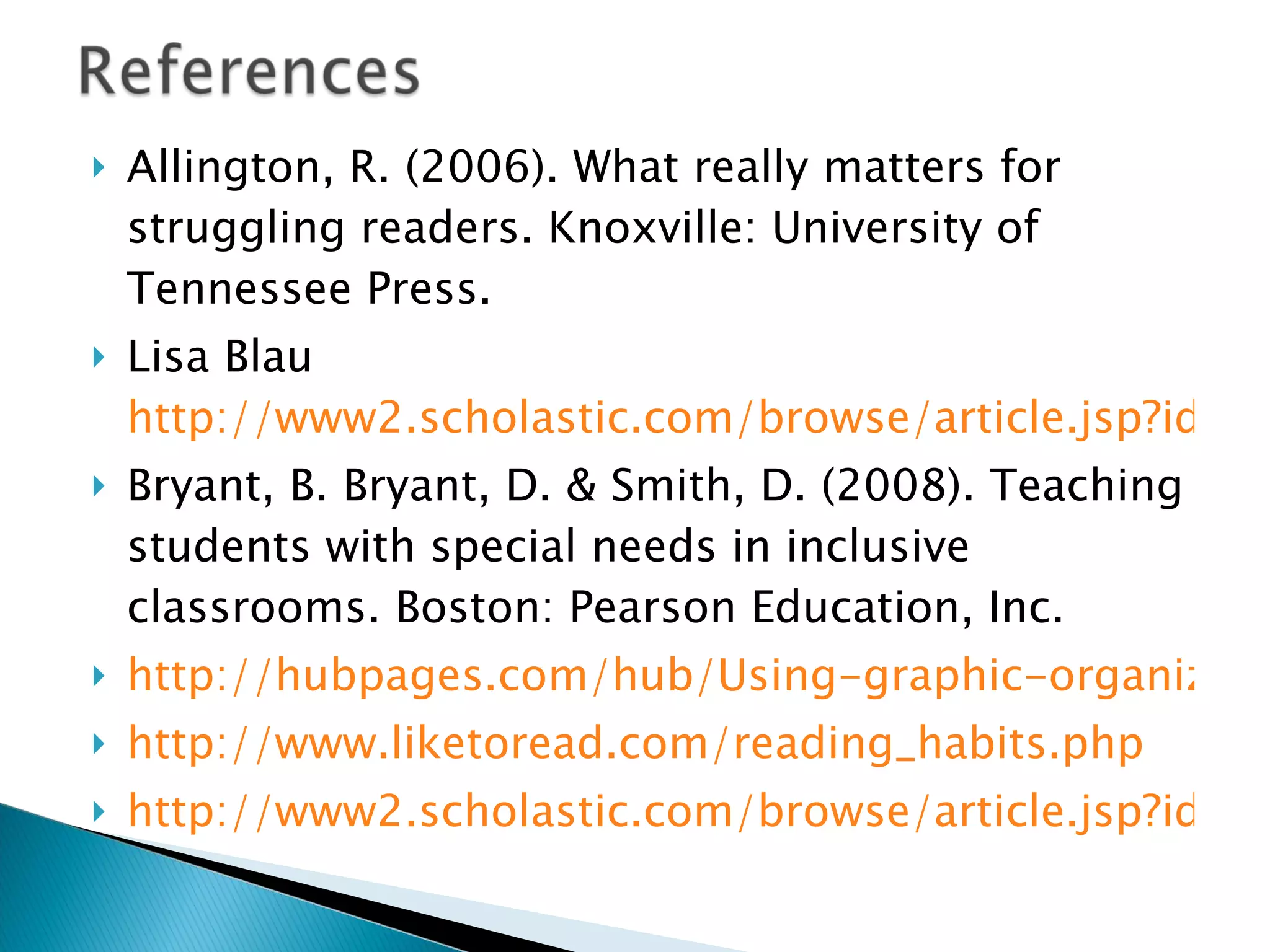 Allington, R. (2006). What really matters for struggling readers. Knoxville: University of Tennessee Press. Lisa Blau  http://www2.scholastic.com/browse/article.jsp?id=4367 Bryant, B. Bryant, D. & Smith, D. (2008). Teaching students with special needs in inclusive classrooms. Boston: Pearson Education, Inc. http://hubpages.com/hub/Using-graphic-organizers-to-facilitate-learning http://www.liketoread.com/reading_habits.php http://www2.scholastic.com/browse/article.jsp?id=4367 