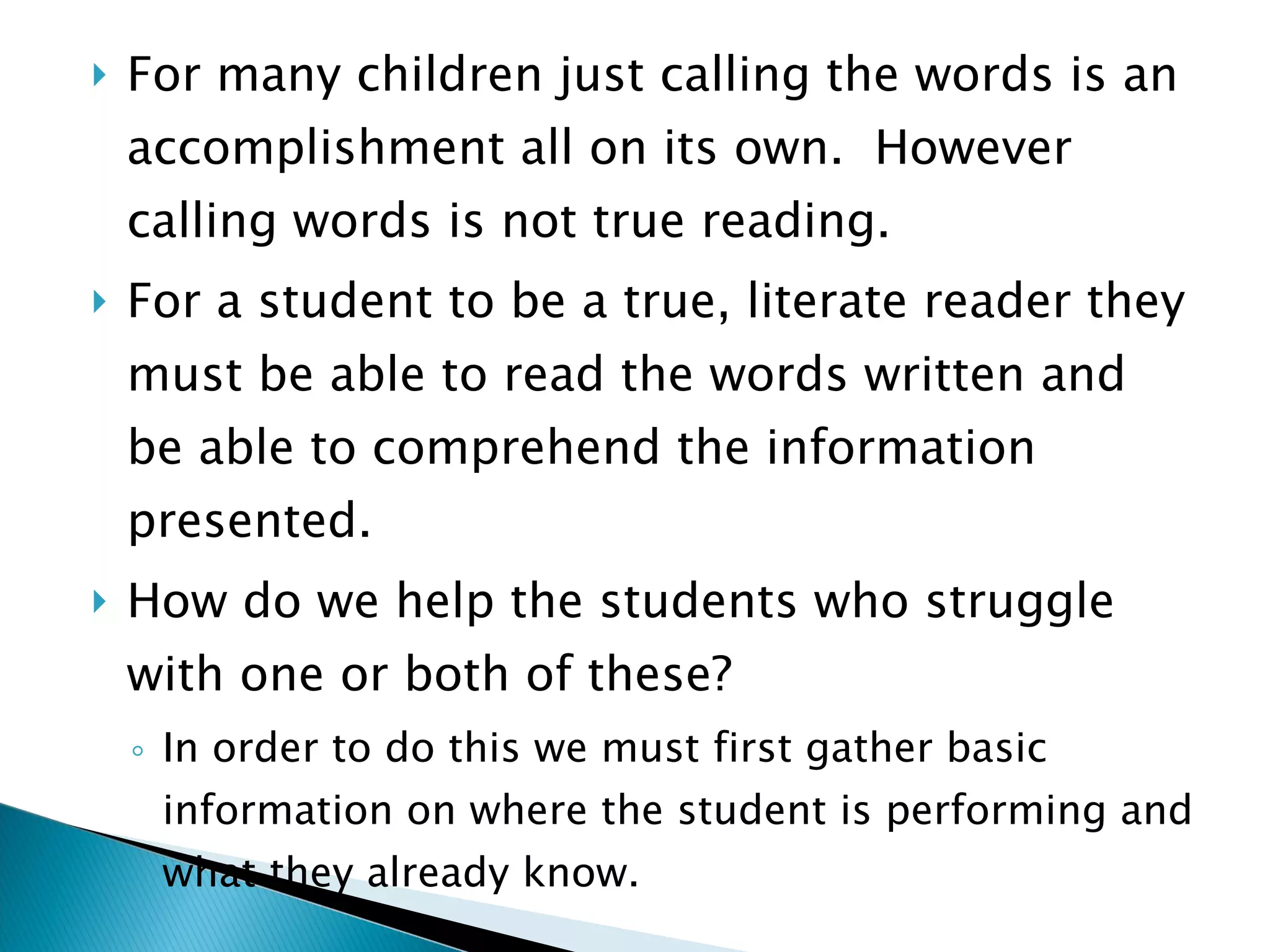 For many children just calling the words is an accomplishment all on its own.  However calling words is not true reading. For a student to be a true, literate reader they must be able to read the words written and be able to comprehend the information presented. How do we help the students who struggle with one or both of these?  In order to do this we must first gather basic information on where the student is performing and what they already know. 
