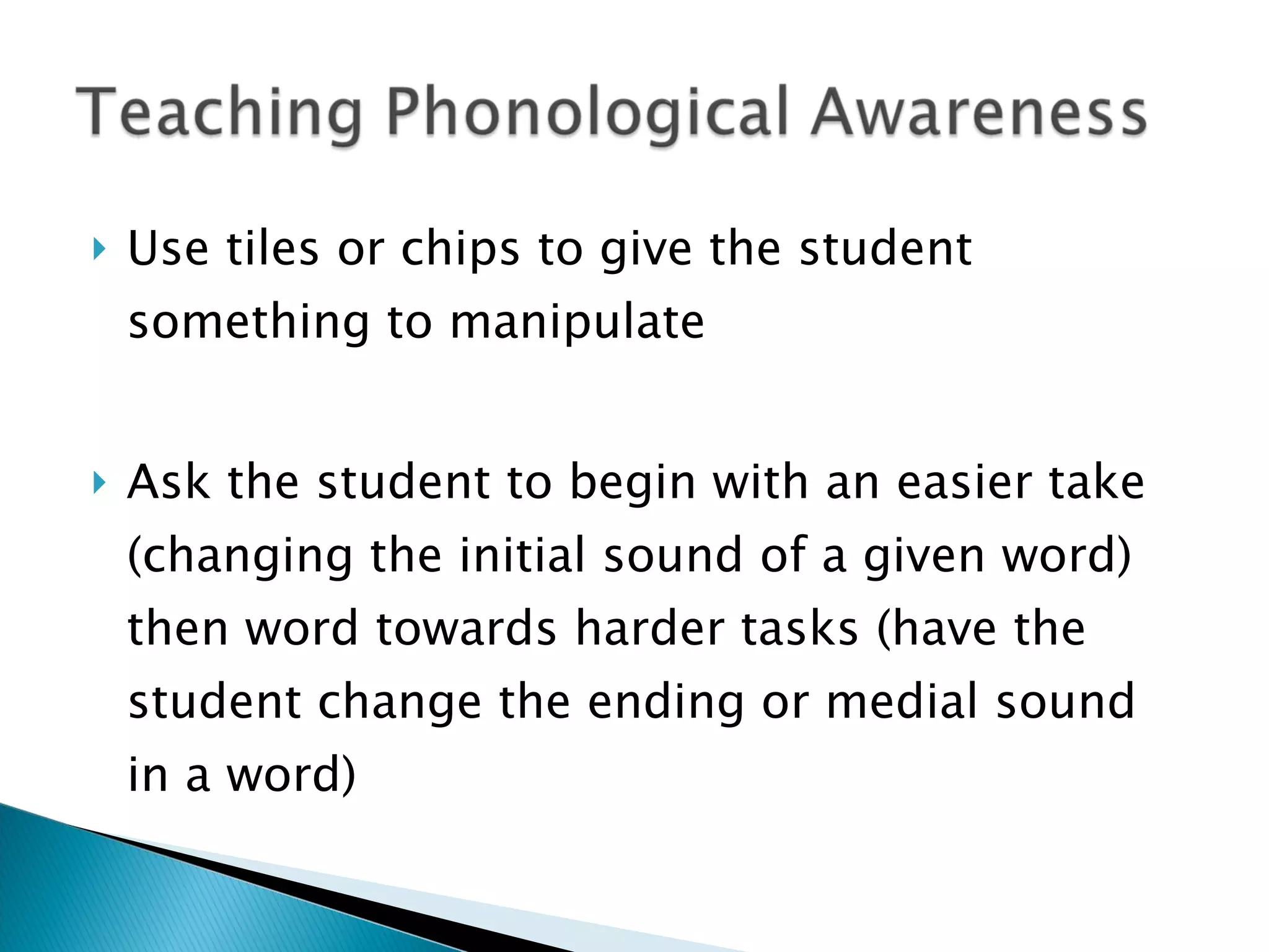 Use tiles or chips to give the student something to manipulate Ask the student to begin with an easier take (changing the initial sound of a given word) then word towards harder tasks (have the student change the ending or medial sound in a word) 