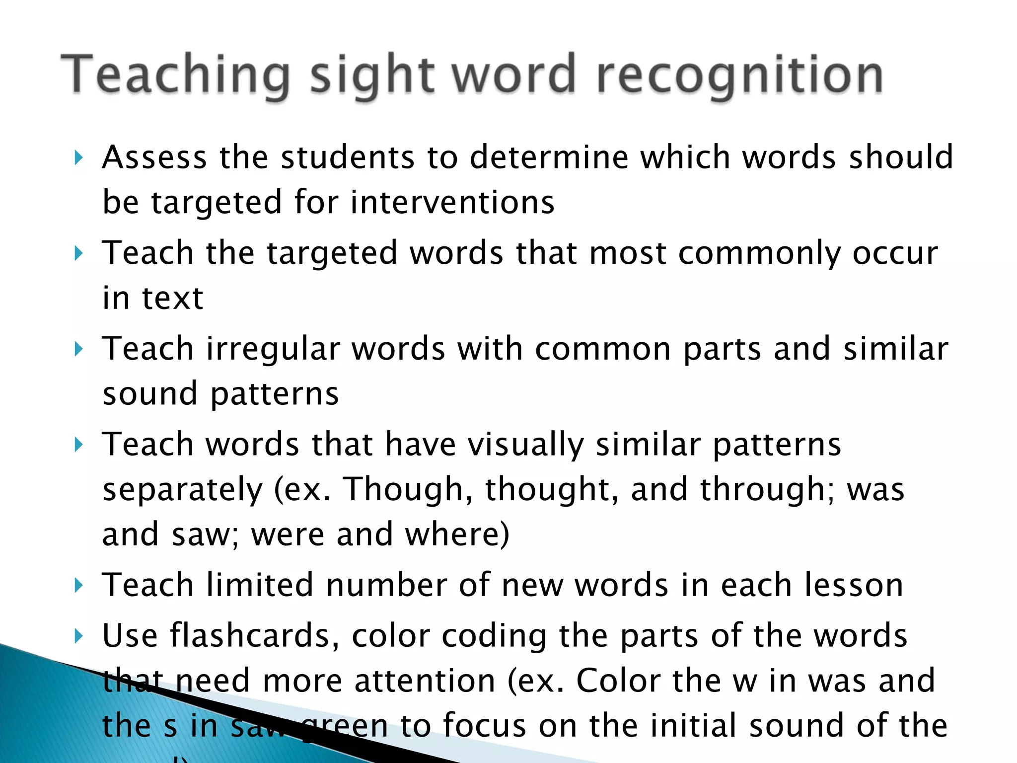 Assess the students to determine which words should be targeted for interventions Teach the targeted words that most commonly occur in text Teach irregular words with common parts and similar sound patterns Teach words that have visually similar patterns separately (ex. Though, thought, and through; was and saw; were and where) Teach limited number of new words in each lesson Use flashcards, color coding the parts of the words that need more attention (ex. Color the w in was and the s in saw green to focus on the initial sound of the word) Review words daily at the conclusion of the lesson 