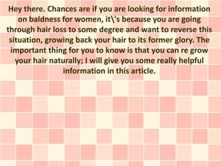 Hey there. Chances are if you are looking for information
    on baldness for women, it's because you are going
through hair loss to some degree and want to reverse this
 situation, growing back your hair to its former glory. The
 important thing for you to know is that you can re grow
   your hair naturally; I will give you some really helpful
                information in this article.
 