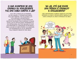 O QUE ACONTECE SE UMA                                 NA LEI, ATÉ QUE IDADE
            CRIANÇA OU ADOLESCENTE                               UMA PESSOA É CRIANÇA?
          FAZ UMA COISA CONTRA A LEI?                               E ADOLESCENTE?
                       Eles têm o direito de se defender      São consideradas crianças aquelas com idade
                   das acusações e poderão responder         inferior a 12 anos e adolescentes aquelas com
                   pelo que fizeram, mas de acordo com         idade superior a 12 anos e inferior a 18 anos.
                        sua condição e entendimento.
                    No caso da criança, ela receberá uma
               medida de proteção pelo Conselho Tutelar.
                Já no caso do adolescente, dependendo do               OI! ESTOU
                 ato infracional, ele pode receber do Juiz          TE CONVIDANDO
                uma advertência, a obrigação de reparar o             PRA MINHA
                                                                       FESTA DE
               dano causado ou ainda perder sua liberdade,          ADOLESCÊNCIA!
                    com internação em local adequado
                     pelo período máximo de três anos.




          24                                                                                                   25




Cartilha Defensor Publico.indd 24-25                                                                     20/04/2011 12:26:25
 