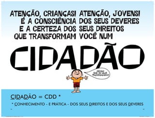 ATENÇÃO, CRIANÇAS!                   ATENÇÃO, JOVENS!
           É A CONSCIÊNCIA                   DOS SEUS DEVERES
          E A CERTEZA DOS                    SEUS DIREITOS
         QUE TRANSFORMAM                     VOCÊ NUM




          CIDADÃO = CDD *
            * CONHECIMENTO - E PRÁTICA - DOS SEUS DIREITOS E DOS SEUS DEVERES
          34                                                                     35




Cartilha Defensor Publico.indd 34-35                                       20/04/2011 12:26:41
 