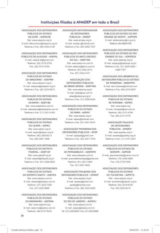 Instituições ﬁliadas à ANADEP em todo o Brasil

           ASSOCIAÇÃO DOS DEFENSORES            ASSOCIAÇÃO MATOGROSSENSE                     ASSOCIAÇÃO DOS DEFENSORES
                PÚBLICOS DO ESTADO                     DE DEFENSORES                          PÚBLICOS DO ESTADO DO RIO
                 DO ACRE – ADPACRE                   PÚBLICOS – AMDEP                         GRANDE DO NORTE – ADPERN
                Site: www.adpacre.org.br            Site: www.amdep.org.br                     E-mail: wildematoso@rn.gov.br
           E-mail: faleconosco@adpacre.org.br     E-mail: amdep-@hotmail.com                      Telefone: (84) 9985-4780
               Telefone e Fax: (68) 3244-2138      Telefone e Fax: (65) 3052-7337
                                                                                             ASSOCIAÇÃO DOS DEFENSORES
          ASSOCIAÇÃO DOS DEFENSORES             ASSOCIAÇÃO DOS DEFENSORES                     PÚBLICOS DO ESTADO DO RIO
          PÚBLICOS DE ALAGOAS – ADEPAL           PÚBLICOS DO MATO GROSSO                       GRANDE DO SUL – ADPERGS
             E-mail: adepal.al@gmail.com              DO SUL – ADEP-MS                            Site: www.adpergs.org.br
               Telefone: (82) 3315-2783            Site: www.adep-ms.com.br                   E-mail: adpergs@adpergs.org.br
                 Fax: (82) 3315-2784              E-mail: adepms@terra.com.br                 Telefone e Fax: (51) 3224-6282 /
                                                    Telefone: (67) 3342-2413                             3286-7797
           ASSOCIAÇÃO DOS DEFENSORES                  Fax: (67) 3342-3141
                PÚBLICOS DO ESTADO                                                            ASSOCIAÇÃO DOS MEMBROS DA
              DO AMAZONAS – ADEPAM                      ASSOCIAÇÃO DOS                       DEFENSORIA PÚBLICA DO ESTADO
                Site: www.adepam.org.br             DEFENSORES PÚBLICOS                          DE RONDÔNIA – AMDEPRO
            E-mail: adepam@adepam.org.br          DE MINAS GERAIS – ADEP-MG                    E-mail: adv.messias@hotmail.com
             Telefone e Fax: (92) 3233-8573          Site: www.adepmg.org.br                    Telefone e Fax: (69) 3216-5057
                                                     E-mail: adep@uai.com.br
           ASSOCIAÇÃO DOS DEFENSORES                   adep@adepmg.org.br                    ASSOCIAÇÃO DOS DEFENSORES
                PÚBLICOS DO ESTADO                Telefone e Fax: (31) 3295-0520                 PÚBLICOS DO ESTADO
                  DA BAHIA – ADEP-BA                                                             DE RORAIMA – ADPER
              Site: www.adepbahia.com.br        ASSOCIAÇÃO DOS DEFENSORES                          Site: www.adper.org
          E-mail: adepbahia@adepbahia.com.br         PÚBLICOS DO ESTADO                        E-mail: chrisleite@uol.com.br
             Telefone e Fax: (71) 3321-4185             DO PARÁ – ADPEP                          Telefone: (95) 2121-4769
                                                      Site: www.adpep.org.br                       Fax: (95) 2121-4775
           ASSOCIAÇÃO DOS DEFENSORES               E-mail: adpep@hotmail.com
               PÚBLICOS DO ESTADO                 Telefone e Fax: (91) 3241-8372                  ASSOCIAÇÃO PAULISTA
                 DO CEARÁ – ADPEC                                                                    DE DEFENSORES
                Site: www.adpec.org.br            ASSOCIAÇÃO PARAIBANA DOS                         PÚBLICOS – APADEP
              E-mail: adpec@adpec.org.br         DEFENSORES PÚBLICOS – APDP                       Site: www.apadep.org.br
               Telefone: (85) 3265-8213              E-mail: apdppb@gmail.com                  E-mail: apadep@apadep.org.br
                 Fax: (85) 3261-7858               Telefone e Fax: (83) 3241-1618              Telefone e Fax: (11) 3107-3347


           ASSOCIAÇÃO DOS DEFENSORES             ASSOCIAÇÃO DOS DEFENSORES                   ASSOCIAÇÃO DOS DEFENSORES
               PÚBLICOS DO DISTRITO                    PÚBLICOS DO ESTADO                       PÚBLICOS DO ESTADO DE
                 FEDERAL – ADEP-DF                DE PERNAMBUCO – ADEPEPE                            SERGIPE – ADPESE
                 Site: www.adepdf.org.br             Site: www.adepepe.com.br                E-mail: glauciaamelia@yahoo.com.br
              E-mail: adepdf@adepdf.org.br      E-mail: assocdefensorespe@gmail.com               Telefone: (79) 3246-4898
             Telefone e Fax: (61) 3326-0830            Telefone: (81) 3421-5469                       Fax: (79) 3179-7446
                                                         Fax: (81) 3421-5642
           ASSOCIAÇÃO DOS DEFENSORES                                                         ASSOCIAÇÃO DOS DEFENSORES
                PÚBLICOS DO ESTADO                ASSOCIAÇÃO PIAUIENSE DOS                       PÚBLICOS DO ESTADO
            DO ESPIRITO SANTO – ADEPES          DEFENSORES PÚBLICOS – APIDEP                    DO TOCANTINS – ADPETO
                Site: www.adepes.com.br                Site: www.apidep.org.br                   Site: www.adpeto.org.br
             E-mail: adepes@adepes.com.br            E-mail: apidep@gmail.com                 E-mail: secretaria@adpeto.org.br
                Telefone: (27) 3222-7528                apidep@hotmail.com                       Telefone: (63) 3218-6750
                   Fax: (27) 3222-4689             Telefone e Fax: (86) 3222-0226                   Fax: (63) 3225-6215


           ASSOCIAÇÃO DOS DEFENSORES             ASSOCIAÇÃO DOS DEFENSORES
               PUBLICOS DO ESTADO                       PÚBLICOS DO ESTADO
              DO MARANHÃO – ADPEMA                DO RIO DE JANEIRO – ADPERJ
                Site: www.adpema.org                     Site: www.adperj.com.br
            E-mail: adpe-ma@yahoo.com.br              E-mail: adperj@adperj.com.br
               Telefone: (98) 8127-8434         Tel.: (21) 2220-6022 / Fax: (21) 2220-0698

          36




Cartilha Defensor Publico.indd 36                                                                                     20/04/2011 12:26:43
 