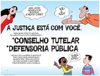 A JUSTIÇA ESTÁ COM VOCÊ.
                         VEJA QUEM PODE TE AJUDAR,
                     DO LADO DA LEI E SEM COBRAR NADA :



                  CONSELHO TUTELAR
                 DEFENSORIA PUBLICA
                        NESTES DOIS LUGARES É QUE VOCÊ
                          DEVE PROCURAR ORIENTAÇÃO,
                          QUANDo NÃO TIVER RECURSOS
                          OU NÃO SOUBER O QUE FAZER
                         PARA DEFENDER SUAS CRIANÇAS.



          14                                                    15




Cartilha Defensor Publico.indd 14-15                      20/04/2011 12:26:05
 